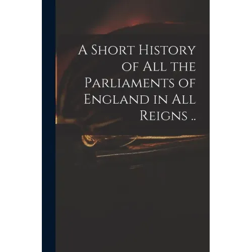 A Short History of All the Parliaments of England in All Reigns ..